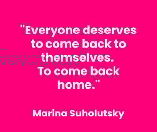 Everyone deserves to come back to themselves. To come back home. Marina Suholutsky